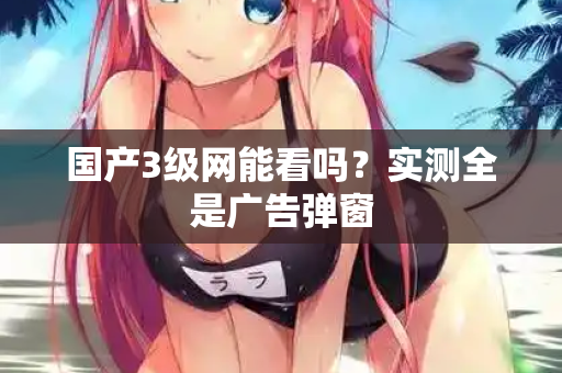 国产3级网能看吗?实测全是广告弹窗 第2张 国产3级网能看吗?实测全是广告弹窗 第2张