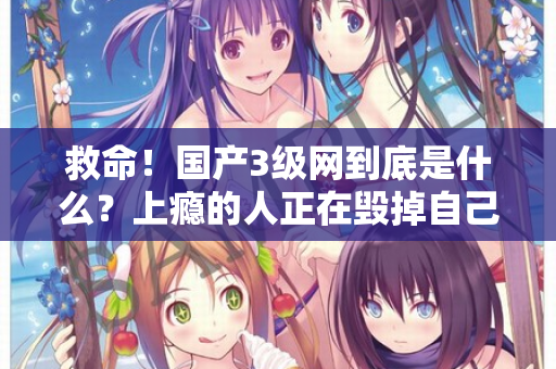 救命!国产3级网到底是什么?上瘾的人正在毁掉自己 第2张 救命!国产3级网到底是什么?上瘾的人正在毁掉自己 第2张