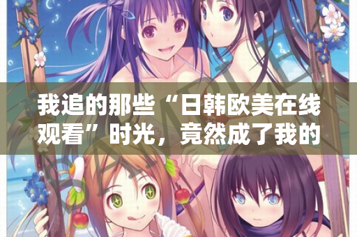 我追的那些“日韩欧美在线观看”时光，竟然成了我的精神出口