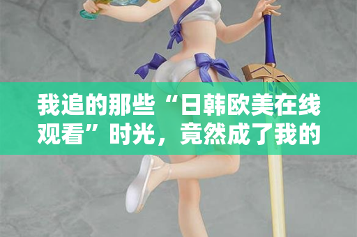 我追的那些“日韩欧美在线观看”时光，竟然成了我的精神出口