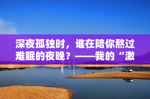 深夜孤独时，谁在陪你熬过难眠的夜晚？——我的“激情站”亲测体验