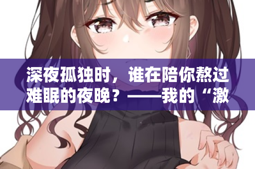 深夜孤独时，谁在陪你熬过难眠的夜晚？——我的“激情站”亲测体验