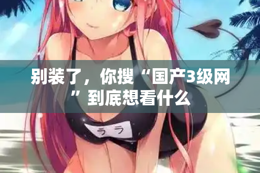 别装了,你搜“国产3级网”到底想看什么 第1张 别装了,你搜“国产3级网”到底想看什么 第1张