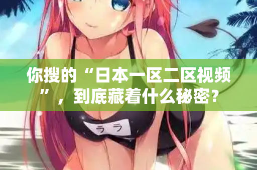 你搜的“日本一区二区视频”，到底藏着什么秘密？