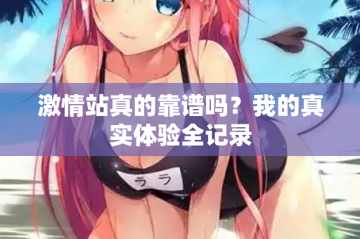 激情站真的靠谱吗？我的真实体验全记录