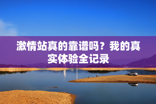 激情站真的靠谱吗？我的真实体验全记录