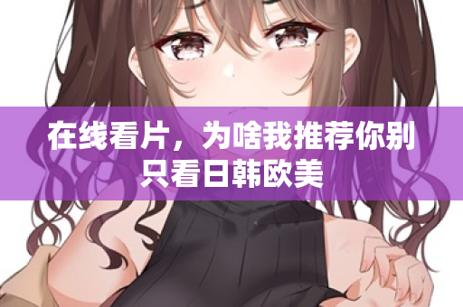 在线看片，为啥我推荐你别只看日韩欧美  第2张
