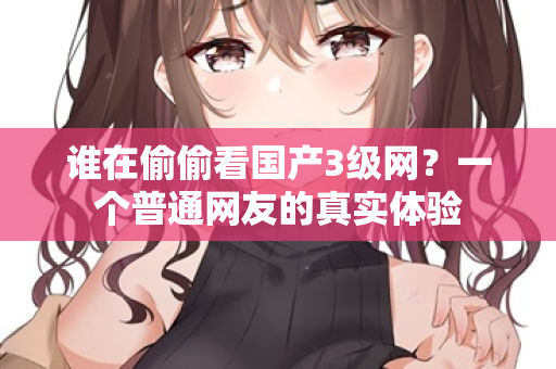 谁在偷偷看国产3级网?一个普通网友的真实体验 第3张 谁在偷偷看国产3级网?一个普通网友的真实体验 第3张