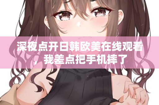 深夜点开日韩欧美在线观看，我差点把手机摔了