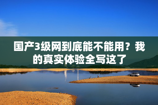 国产3级网到底能不能用?我的真实体验全写这了 第1张 国产3级网到底能不能用?我的真实体验全写这了 第1张