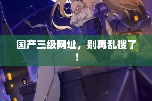国产三级网址,别再乱搜了! 第2张 国产三级网址,别再乱搜了! 第2张