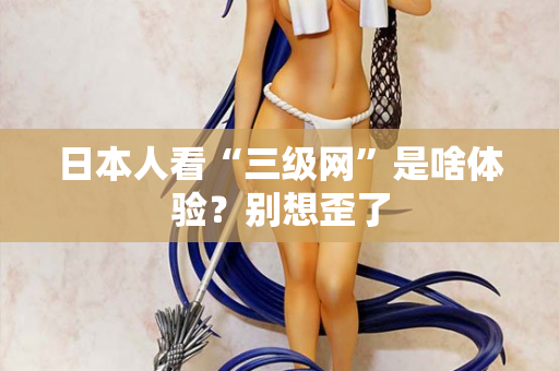 日本人看“三级网”是啥体验?别想歪了 第2张 日本人看“三级网”是啥体验?别想歪了 第2张