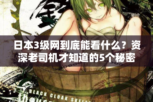 日本3级网到底能看什么？资深老司机才知道的5个秘密