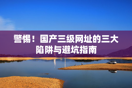 警惕！国产三级网址的三大陷阱与避坑指南