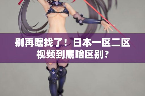 别再瞎找了！日本一区二区视频到底啥区别？  第2张