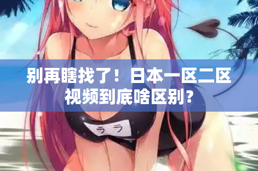 别再瞎找了！日本一区二区视频到底啥区别？