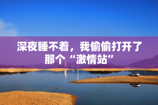 深夜睡不着，我偷偷打开了那个“激情站”