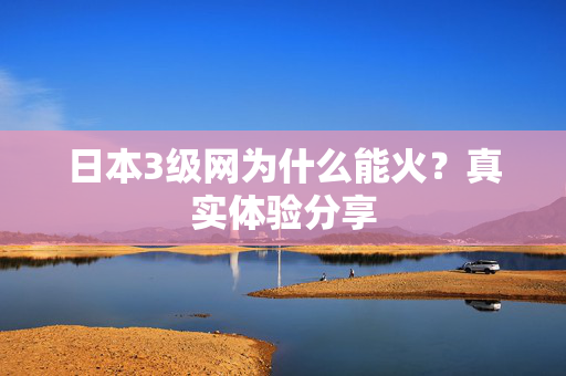 日本3级网为什么能火？真实体验分享