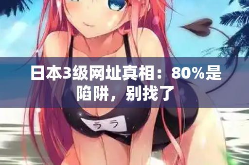 日本3级网址真相：80%是陷阱，别找了