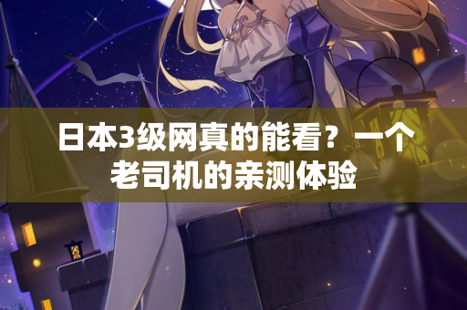 日本3级网真的能看？一个老司机的亲测体验
