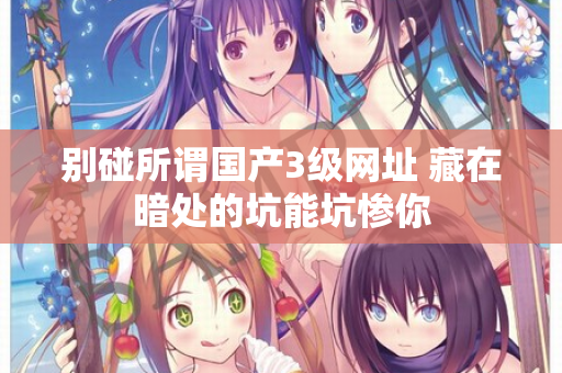 别碰所谓国产3级网址 藏在暗处的坑能坑惨你 第1张 别碰所谓国产3级网址 藏在暗处的坑能坑惨你 第1张