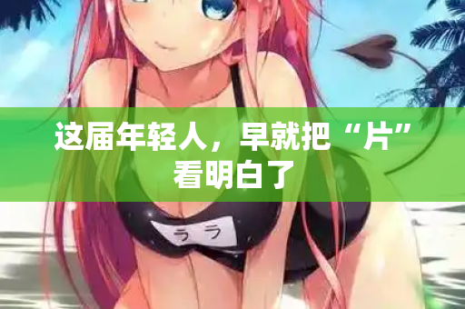 这届年轻人，早就把“片”看明白了  第2张