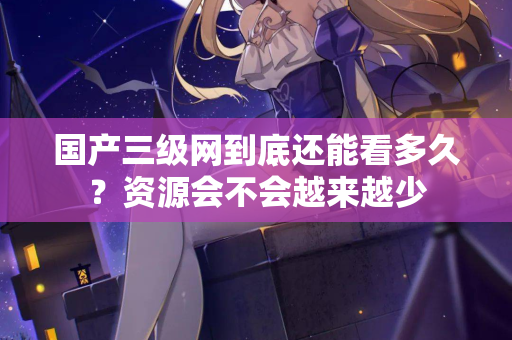 国产三级网到底还能看多久？资源会不会越来越少