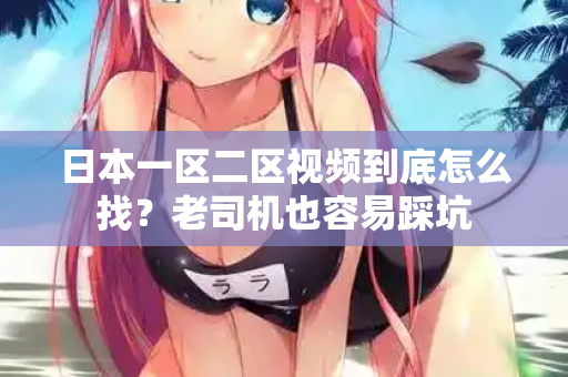 日本一区二区视频到底怎么找？老司机也容易踩坑