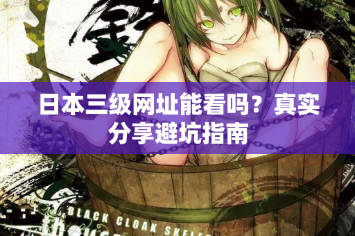 日本三级网址能看吗？真实分享避坑指南