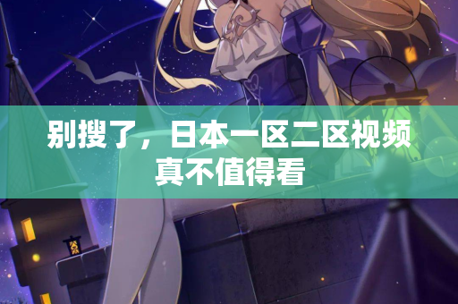 别搜了，日本一区二区视频真不值得看