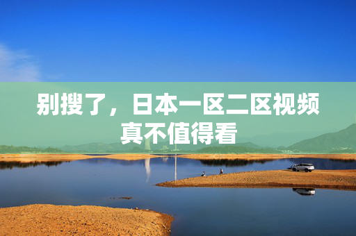 别搜了，日本一区二区视频真不值得看