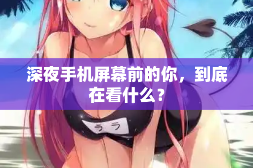 深夜手机屏幕前的你，到底在看什么？  第1张
