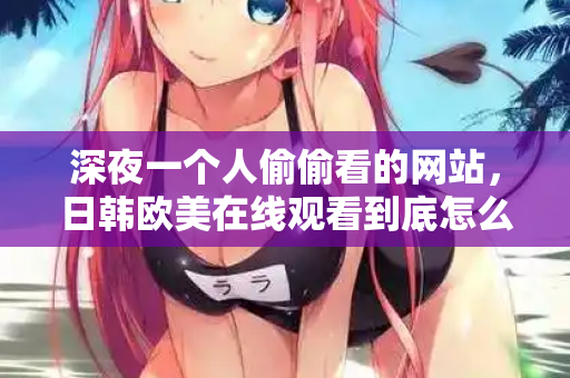 深夜一个人偷偷看的网站，日韩欧美在线观看到底怎么挑？  第2张