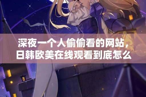 深夜一个人偷偷看的网站，日韩欧美在线观看到底怎么挑？