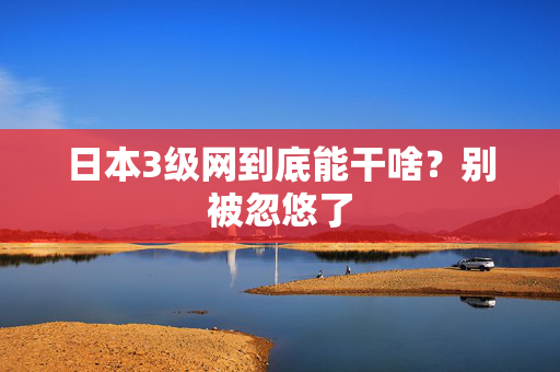 日本3级网到底能干啥？别被忽悠了