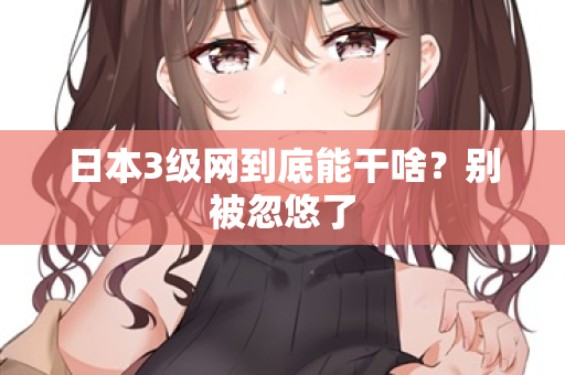 日本3级网到底能干啥？别被忽悠了