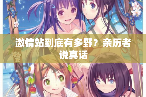 激情站到底有多野？亲历者说真话