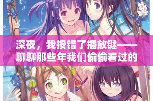 深夜，我按错了播放键——聊聊那些年我们偷偷看过的“日韩欧美在线观看”