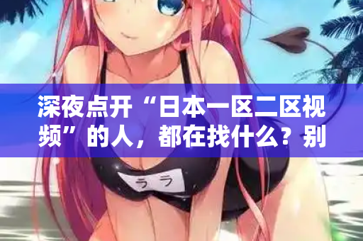 深夜点开“日本一区二区视频”的人，都在找什么？别装了，我懂你