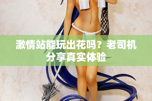 激情站能玩出花吗？老司机分享真实体验