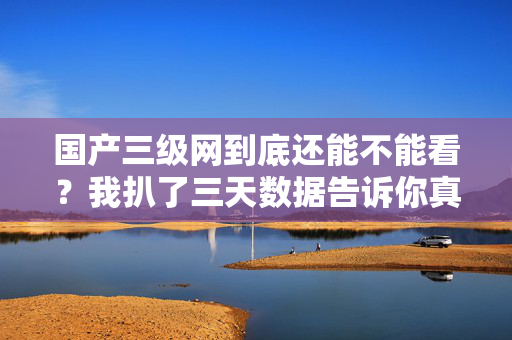 国产三级网到底还能不能看？我扒了三天数据告诉你真相