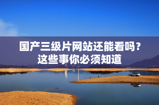 国产三级片网站还能看吗？这些事你必须知道