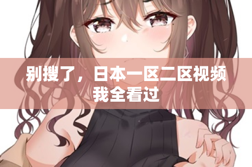 别搜了，日本一区二区视频我全看过  第3张