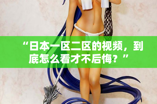 “日本一区二区的视频，到底怎么看才不后悔？”  第2张