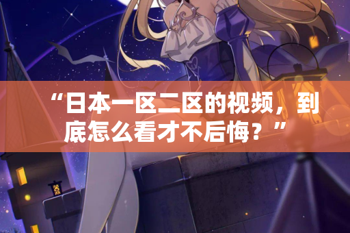 “日本一区二区的视频，到底怎么看才不后悔？”  第1张