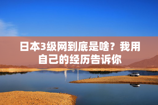 日本3级网到底是啥？我用自己的经历告诉你