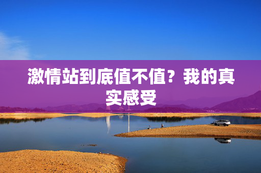 激情站到底值不值？我的真实感受