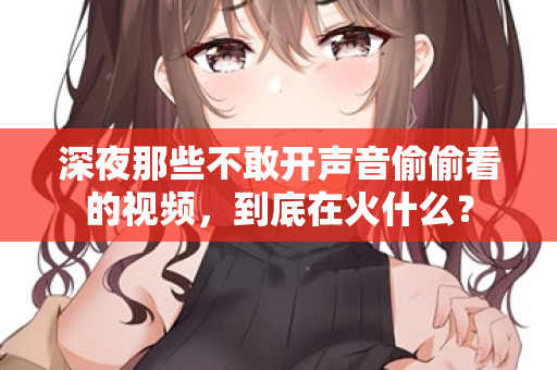 深夜那些不敢开声音偷偷看的视频，到底在火什么？