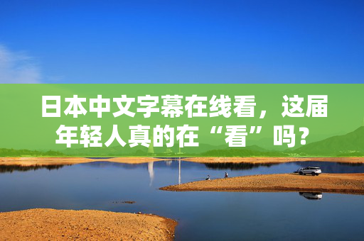 日本中文字幕在线看，这届年轻人真的在“看”吗？  第2张
