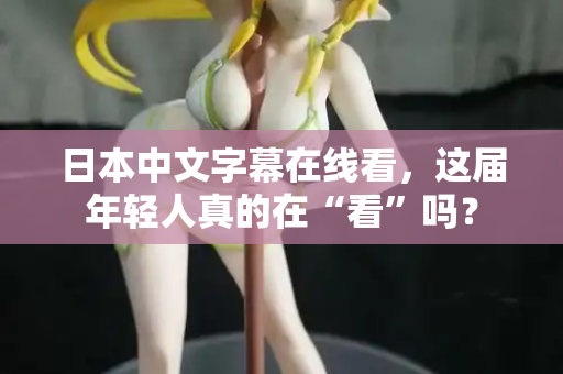 日本中文字幕在线看，这届年轻人真的在“看”吗？